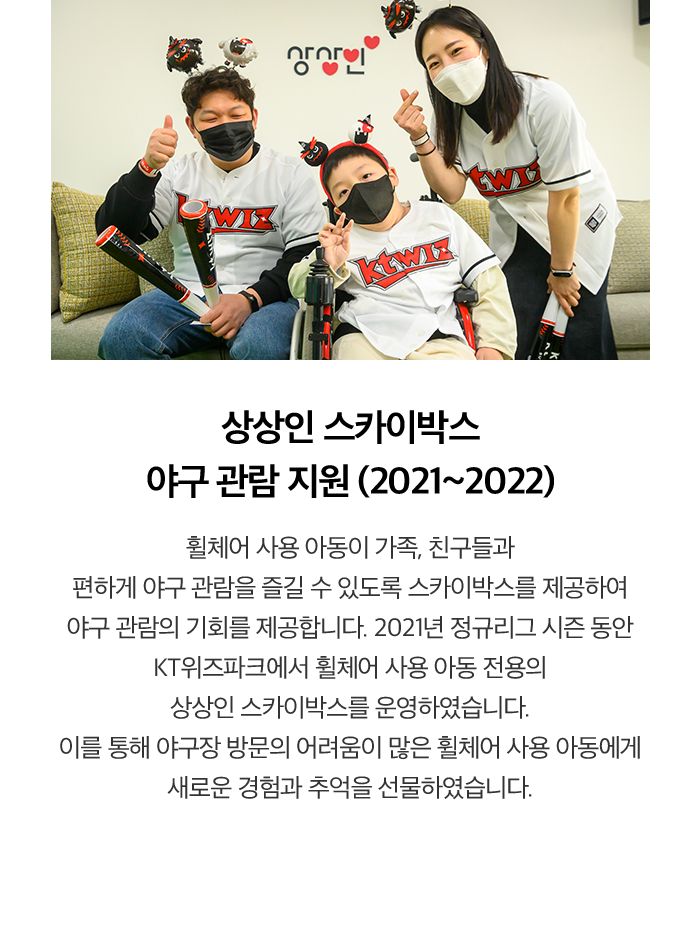 상상인 스카이박스 야구 관람 지원 (2021~2022) 휠체어 사용 아동이 가족, 친구들과 편하게 야구 관람을 즐길 수 있도록 스카이박스를 제공하여 야구 관람의 기회를 제공합니다. 2021년 정규리그 시즌 동안 KT위즈파크에서 휠체어 사용 아동 전용의 상상인 스카이박스를 운영하였습니다. 이를 통해 야구장 방문의 어려움이 많은 휠체어 사용 아동에게 새로운 경험과 추억을 선물하였습니다.